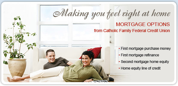 Making you feel right at home. Mortgage options from Catholic Family Federal Credit Union. First mortgage purchase money. First mortgage refinance. Second mortgage home equity. Home equity line of credit.